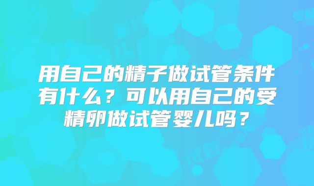 用自己的精子做试管条件有什么？可以用自己的受精卵做试管婴儿吗？