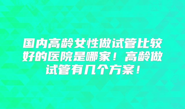 国内高龄女性做试管比较好的医院是哪家！高龄做试管有几个方案！