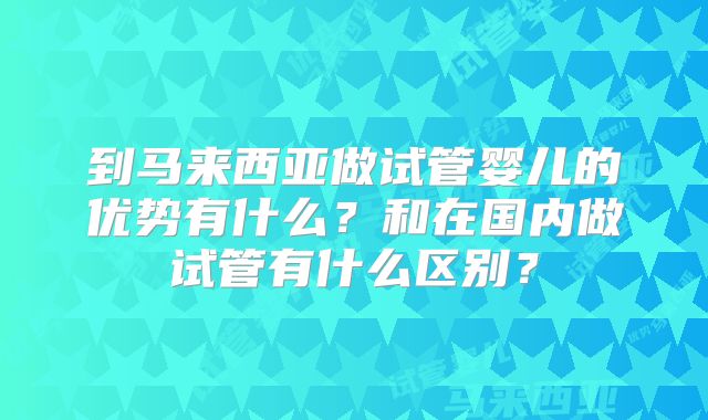 到马来西亚做试管婴儿的优势有什么?和在国内做试管有什么区别?