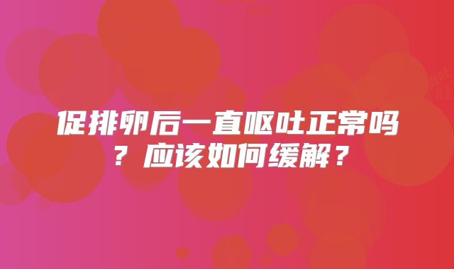 促排卵后一直呕吐正常吗？应该如何缓解？