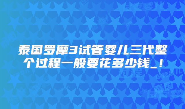 泰国罗摩3试管婴儿三代整个过程一般要花多少钱_!