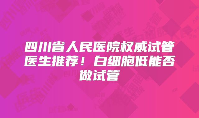四川省人民医院权威试管医生推荐！白细胞低能否做试管