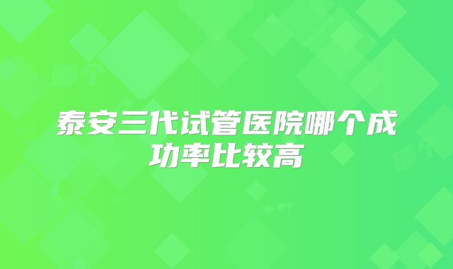 泰安三代试管医院哪个成功率比较高