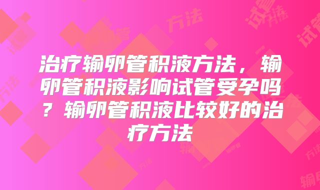 治疗输卵管积液方法，输卵管积液影响试管受孕吗？输卵管积液比较好的治疗方法