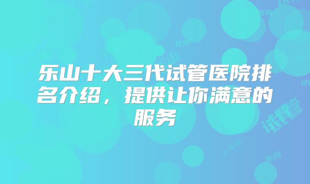乐山十大三代试管医院排名介绍，提供让你满意的服务