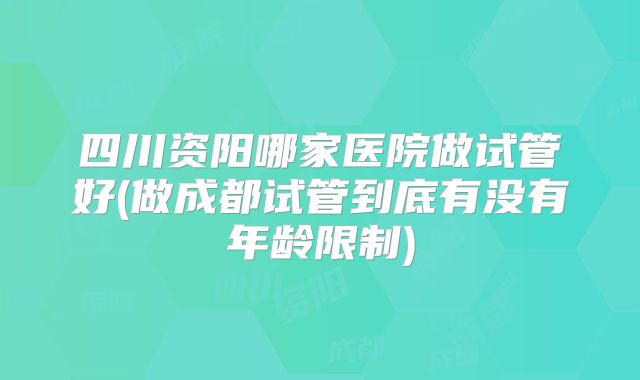 四川资阳哪家医院做试管好(做成都试管到底有没有年龄限制)