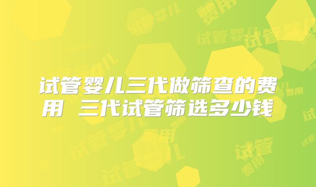 试管婴儿三代做筛查的费用 三代试管筛选多少钱