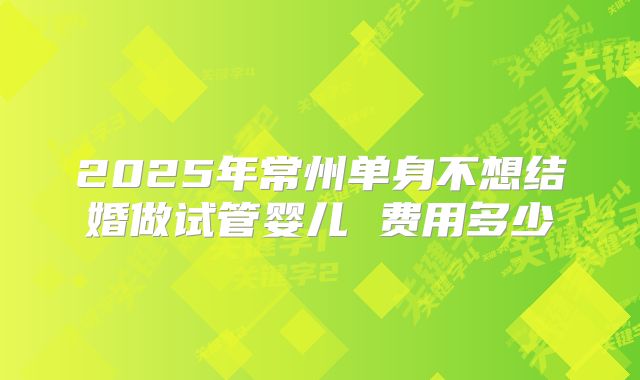 2025年常州单身不想结婚做试管婴儿 费用多少