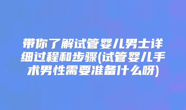 带你了解试管婴儿男士详细过程和步骤(试管婴儿手术男性需要准备什么呀)