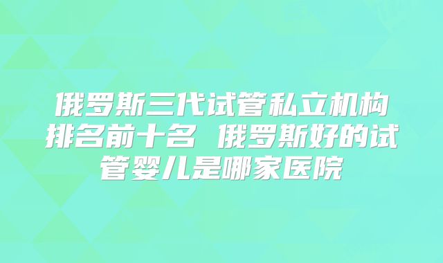 俄罗斯三代试管私立机构排名前十名 俄罗斯好的试管婴儿是哪家医院