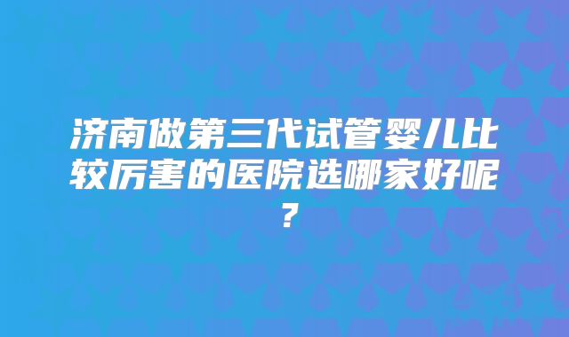 济南做第三代试管婴儿比较厉害的医院选哪家好呢？