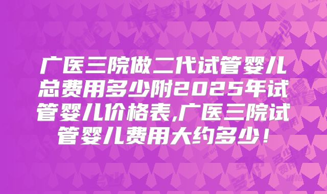 广医三院做二代试管婴儿总费用多少附2025年试管婴儿价格表,广医三院试管婴儿费用大约多少！