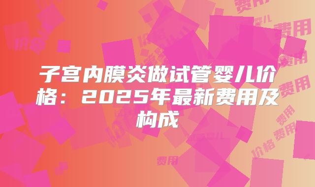 子宫内膜炎做试管婴儿价格：2025年最新费用及构成