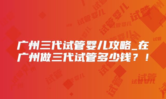 广州三代试管婴儿攻略_在广州做三代试管多少钱？！