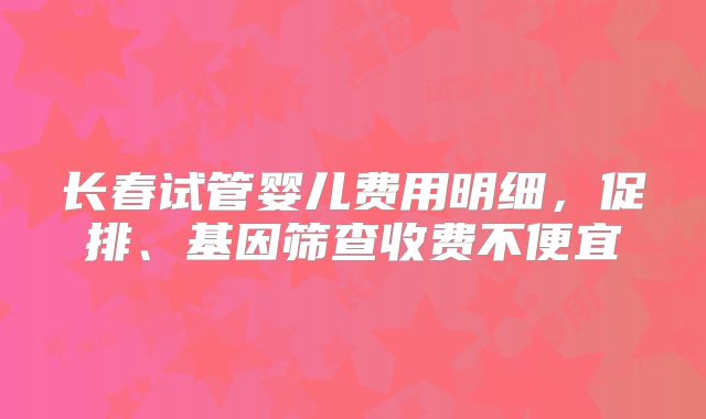 长春试管婴儿费用明细，促排、基因筛查收费不便宜