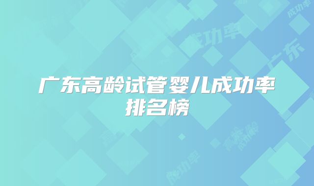 广东高龄试管婴儿成功率排名榜