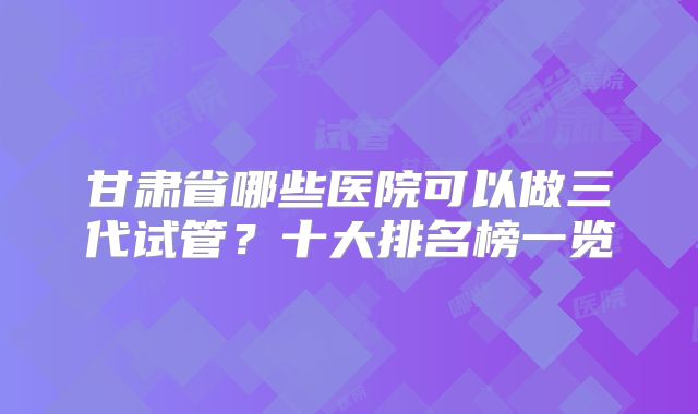 甘肃省哪些医院可以做三代试管？十大排名榜一览