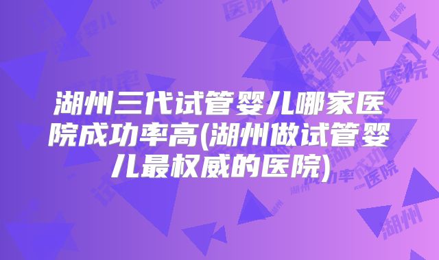 湖州三代试管婴儿哪家医院成功率高(湖州做试管婴儿最权威的医院)