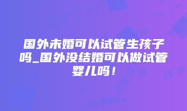 国外未婚可以试管生孩子吗_国外没结婚可以做试管婴儿吗！