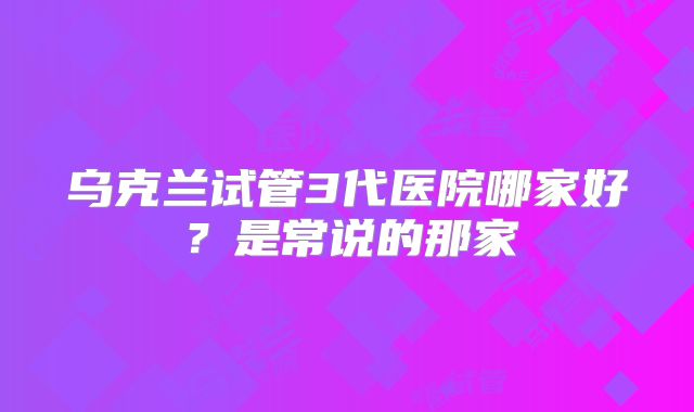 乌克兰试管3代医院哪家好？是常说的那家