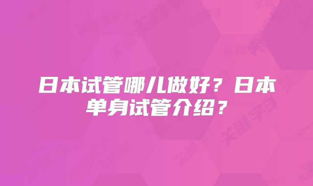 日本试管哪儿做好？日本单身试管介绍？