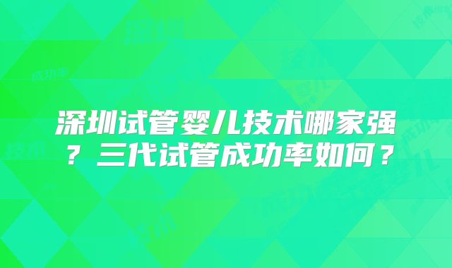 深圳试管婴儿技术哪家强？三代试管成功率如何？