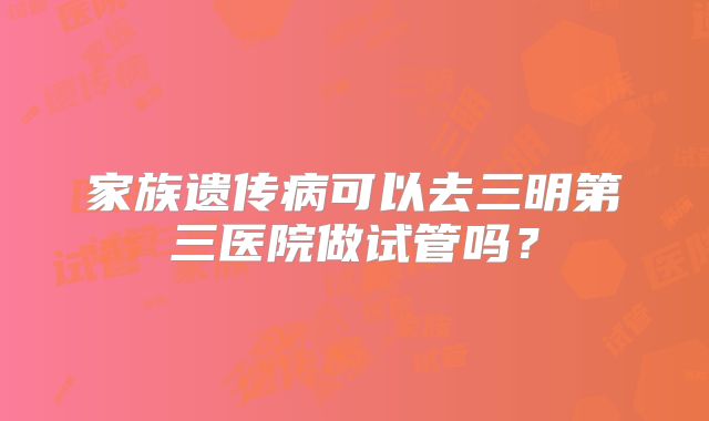 家族遗传病可以去三明第三医院做试管吗?