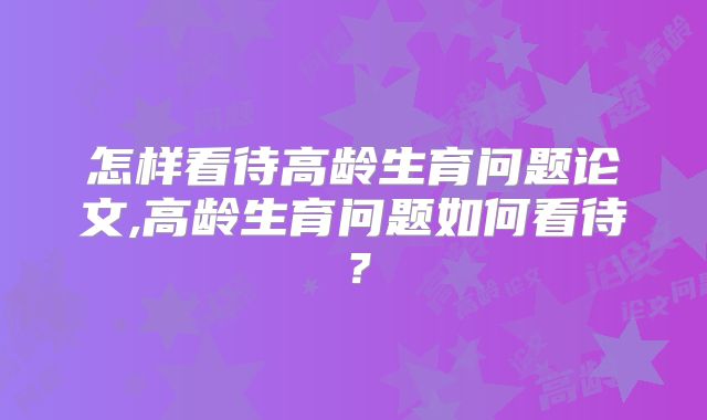 怎样看待高龄生育问题论文,高龄生育问题如何看待？