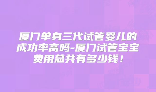 厦门单身三代试管婴儿的成功率高吗-厦门试管宝宝费用总共有多少钱!