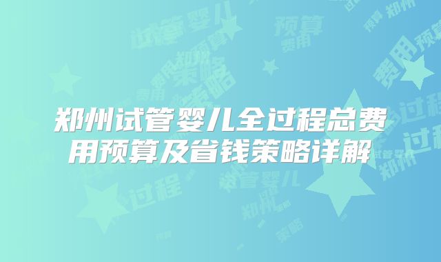 郑州试管婴儿全过程总费用预算及省钱策略详解