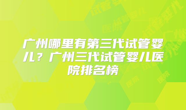 广州哪里有第三代试管婴儿？广州三代试管婴儿医院排名榜