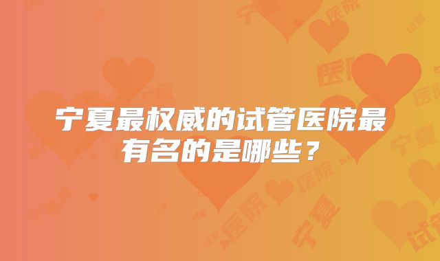 宁夏最权威的试管医院最有名的是哪些?