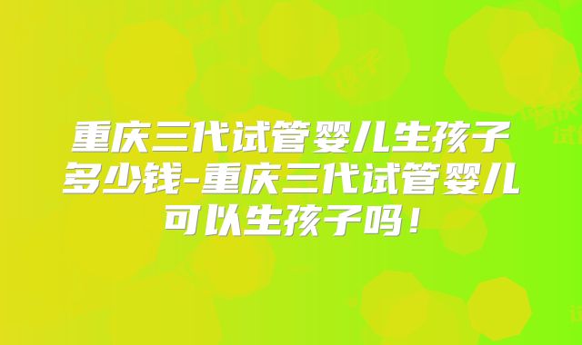 重庆三代试管婴儿生孩子多少钱-重庆三代试管婴儿可以生孩子吗!