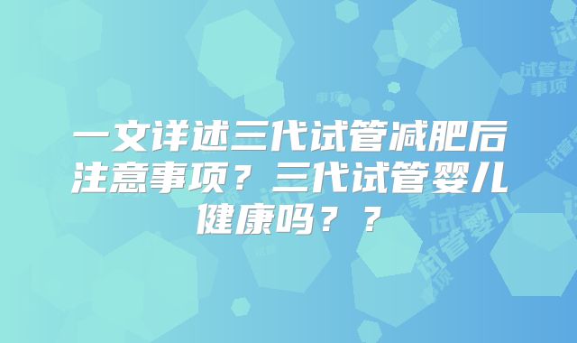 一文详述三代试管减肥后注意事项？三代试管婴儿健康吗？？