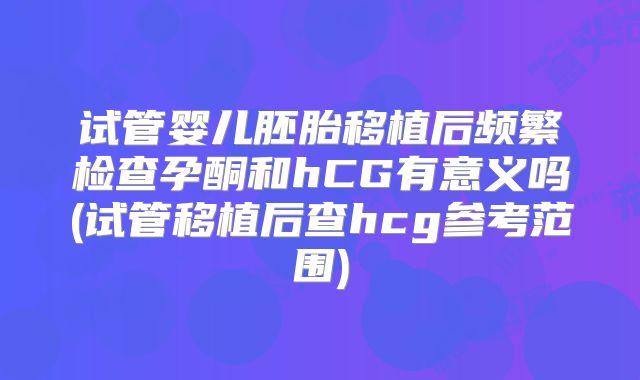 试管婴儿胚胎移植后频繁检查孕酮和hCG有意义吗(试管移植后查hcg参考范围)