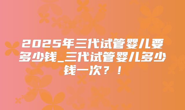 2025年三代试管婴儿要多少钱_三代试管婴儿多少钱一次？！