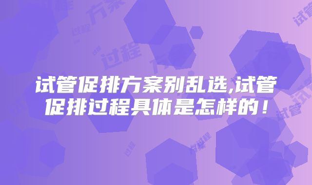试管促排方案别乱选,试管促排过程具体是怎样的！