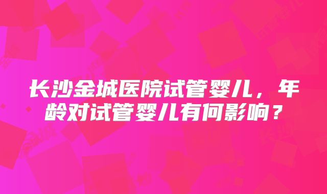 长沙金城医院试管婴儿，年龄对试管婴儿有何影响？