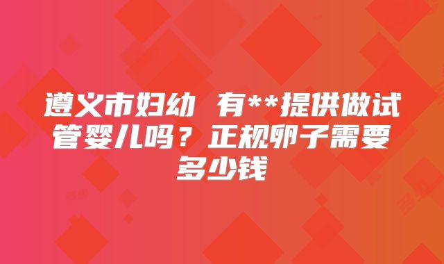 遵义市妇幼 有**提供做试管婴儿吗?正规卵子需要多少钱