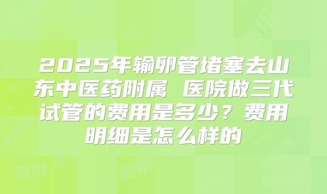2025年输卵管堵塞去山东中医药附属 医院做三代试管的费用是多少?费用明细是怎么样的