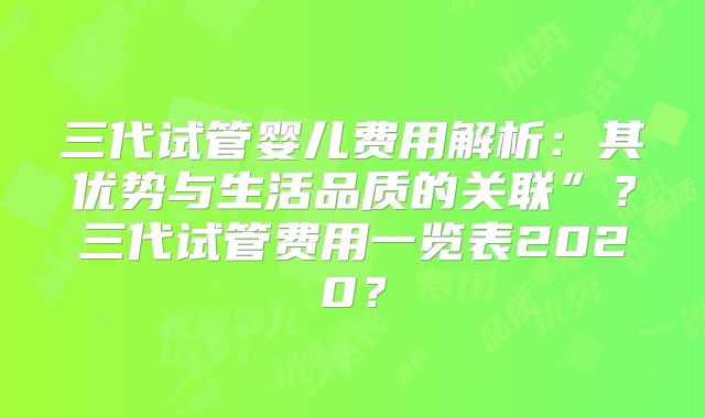 三代试管婴儿费用解析：其优势与生活品质的关联”？三代试管费用一览表2020？