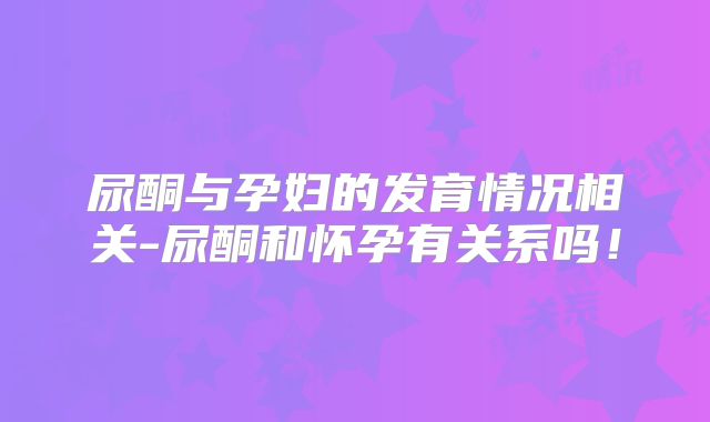 尿酮与孕妇的发育情况相关-尿酮和怀孕有关系吗！