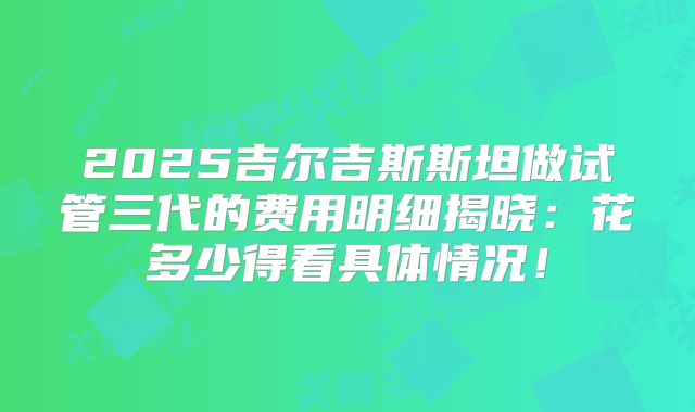 2025吉尔吉斯斯坦做试管三代的费用明细揭晓:花多少得看具体情况!