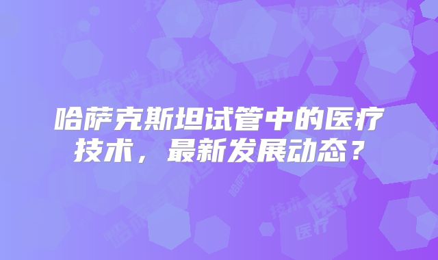 哈萨克斯坦试管中的医疗技术，最新发展动态？