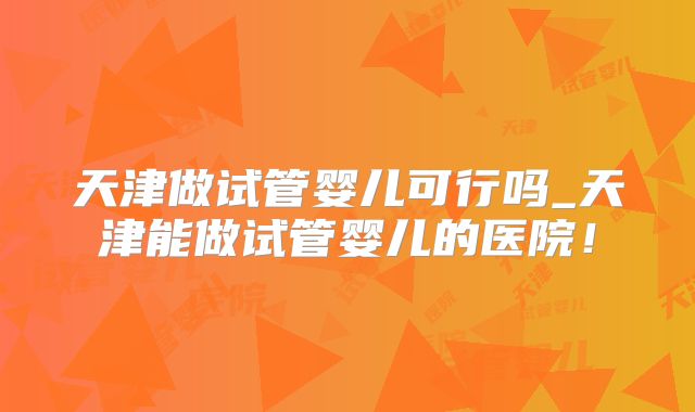 天津做试管婴儿可行吗_天津能做试管婴儿的医院!