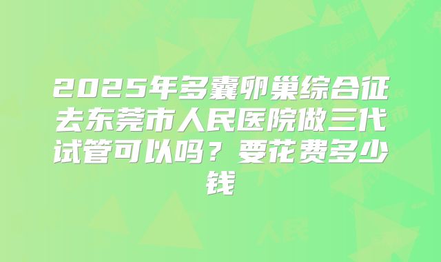 2025年多囊卵巢综合征去东莞市人民医院做三代试管可以吗？要花费多少钱