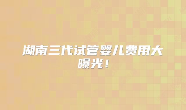 湖南三代试管婴儿费用大曝光！