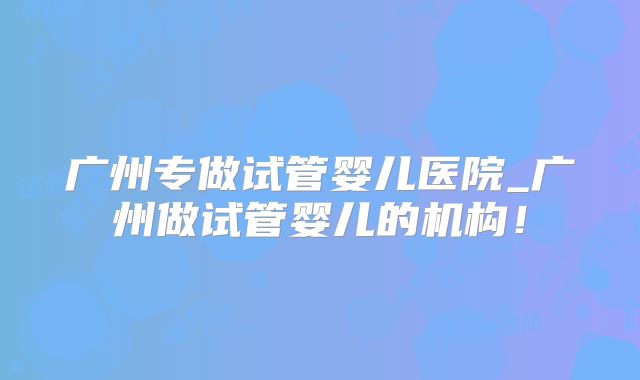 广州专做试管婴儿医院_广州做试管婴儿的机构!