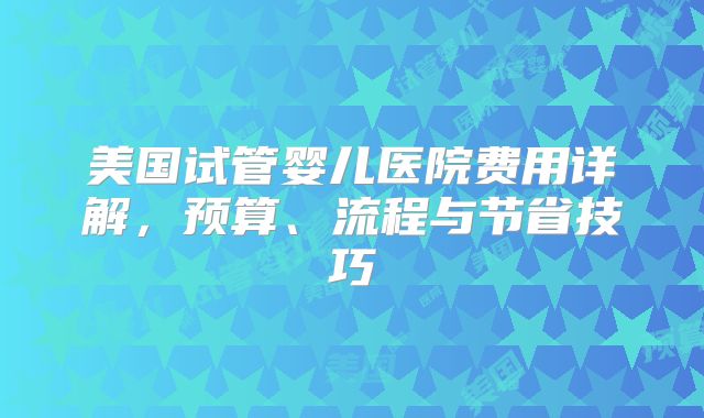 美国试管婴儿医院费用详解，预算、流程与节省技巧