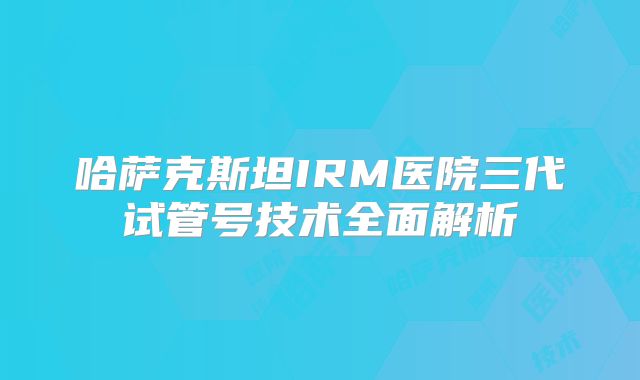 哈萨克斯坦IRM医院三代试管号技术全面解析